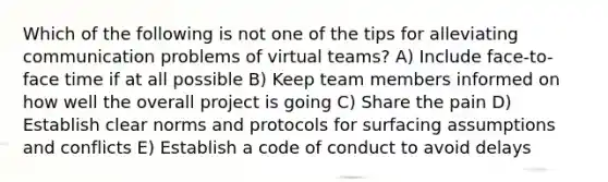 Which of the following is not one of the tips for alleviating communication problems of virtual teams? A) Include face-to-face time if at all possible B) Keep team members informed on how well the overall project is going C) Share the pain D) Establish clear norms and protocols for surfacing assumptions and conflicts E) Establish a code of conduct to avoid delays