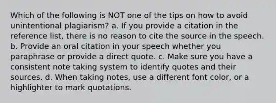 Which of the following is NOT one of the tips on how to avoid unintentional plagiarism? a. If you provide a citation in the reference list, there is no reason to cite the source in the speech. b. Provide an oral citation in your speech whether you paraphrase or provide a direct quote. c. Make sure you have a consistent note taking system to identify quotes and their sources. d. When taking notes, use a different font color, or a highlighter to mark quotations.