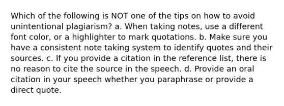 Which of the following is NOT one of the tips on how to avoid unintentional plagiarism? a. When taking notes, use a different font color, or a highlighter to mark quotations. b. Make sure you have a consistent note taking system to identify quotes and their sources. c. If you provide a citation in the reference list, there is no reason to cite the source in the speech. d. Provide an oral citation in your speech whether you paraphrase or provide a direct quote.