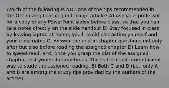 Which of the following is NOT one of the tips recommended in the Optimizing Learning in College article? A) Ask your professor for a copy of any PowerPoint slides before class, so that you can take notes directly on the slide handout B) Stay focused in class by leaving laptop at home; you'll avoid distracting yourself and your classmates C) Answer the end-of-chapter questions not only after but also before reading the assigned chapter D) Learn how to speed-read, and, once you grasp the gist of the assigned chapter, test yourself many times. This is the most time-efficient way to study the assigned reading. E) Both C and D (i.e., only A and B are among the study tips provided by the authors of the article)