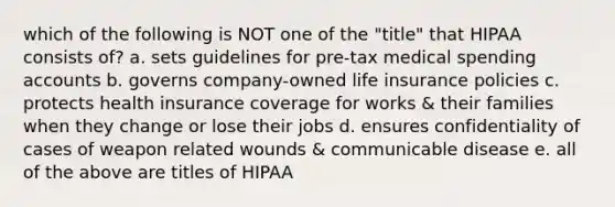 which of the following is NOT one of the "title" that HIPAA consists of? a. sets guidelines for pre-tax medical spending accounts b. governs company-owned life insurance policies c. protects health insurance coverage for works & their families when they change or lose their jobs d. ensures confidentiality of cases of weapon related wounds & communicable disease e. all of the above are titles of HIPAA