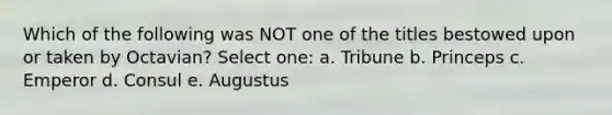 Which of the following was NOT one of the titles bestowed upon or taken by Octavian? Select one: a. Tribune b. Princeps c. Emperor d. Consul e. Augustus