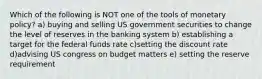 Which of the following is NOT one of the tools of monetary policy? a) buying and selling US government securities to change the level of reserves in the banking system b) establishing a target for the federal funds rate c)setting the discount rate d)advising US congress on budget matters e) setting the reserve requirement