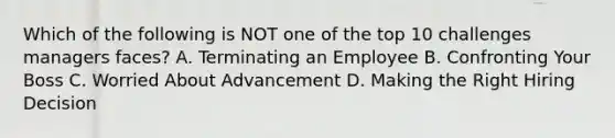 Which of the following is NOT one of the top 10 challenges managers faces? A. Terminating an Employee B. Confronting Your Boss C. Worried About Advancement D. Making the Right Hiring Decision