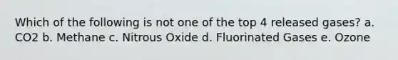 Which of the following is not one of the top 4 released gases? a. CO2 b. Methane c. Nitrous Oxide d. Fluorinated Gases e. Ozone