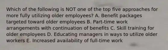 Which of the following is NOT one of the top five approaches for more fully utilizing older employees? A. Benefit packages targeted toward older employees B. Part-time work arrangements with continuation of benefits C. Skill training for older employees D. Educating managers in ways to utilize older workers E. Increased availability of full-time work