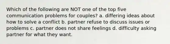 Which of the following are NOT one of the top five communication problems for couples? a. differing ideas about how to solve a conflict b. partner refuse to discuss issues or problems c. partner does not share feelings d. difficulty asking partner for what they want.