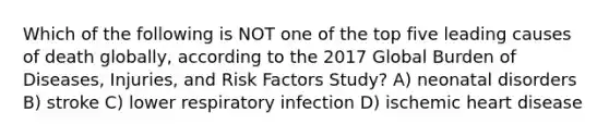 Which of the following is NOT one of the top five leading causes of death globally, according to the 2017 Global Burden of Diseases, Injuries, and Risk Factors Study? A) neonatal disorders B) stroke C) lower respiratory infection D) ischemic heart disease