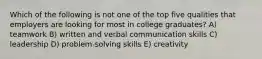 Which of the following is not one of the top five qualities that employers are looking for most in college graduates? A) teamwork B) written and verbal communication skills C) leadership D) problem-solving skills E) creativity