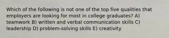 Which of the following is not one of the top five qualities that employers are looking for most in college graduates? A) teamwork B) written and verbal communication skills C) leadership D) problem-solving skills E) creativity