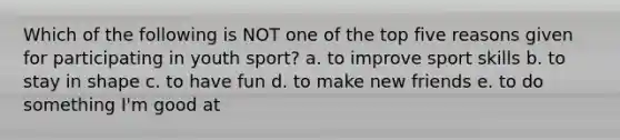 Which of the following is NOT one of the top five reasons given for participating in youth sport? a. to improve sport skills b. to stay in shape c. to have fun d. to make new friends e. to do something I'm good at