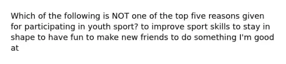 Which of the following is NOT one of the top five reasons given for participating in youth sport? to improve sport skills to stay in shape to have fun to make new friends to do something I'm good at