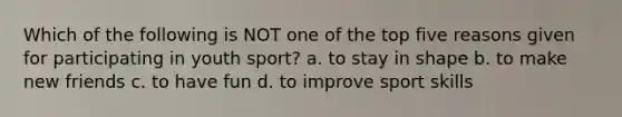 Which of the following is NOT one of the top five reasons given for participating in youth sport? a. to stay in shape b. to make new friends c. to have fun d. to improve sport skills