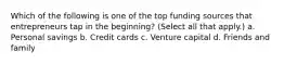 Which of the following is one of the top funding sources that entrepreneurs tap in the beginning? (Select all that apply.) a. Personal savings b. Credit cards c. Venture capital d. Friends and family