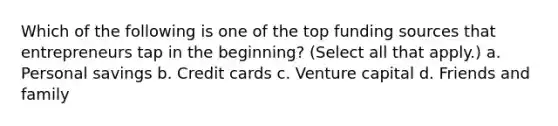 Which of the following is one of the top funding sources that entrepreneurs tap in the beginning? (Select all that apply.) a. Personal savings b. Credit cards c. Venture capital d. Friends and family