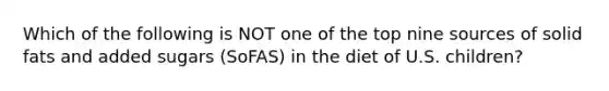 Which of the following is NOT one of the top nine sources of solid fats and added sugars (SoFAS) in the diet of U.S. children?