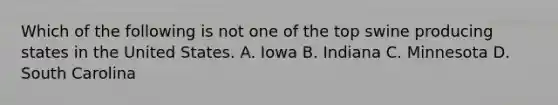 Which of the following is not one of the top swine producing states in the United States. A. Iowa B. Indiana C. Minnesota D. South Carolina