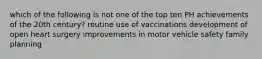 which of the following is not one of the top ten PH achievements of the 20th century? routine use of vaccinations development of open heart surgery improvements in motor vehicle safety family planning