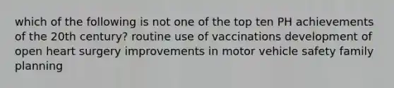 which of the following is not one of the top ten PH achievements of the 20th century? routine use of vaccinations development of open heart surgery improvements in motor vehicle safety family planning