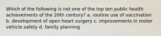 Which of the following is not one of the top ten public health achievements of the 20th century? a. routine use of vaccination b. development of open heart surgery c. improvements in motor vehicle safety d. family planning