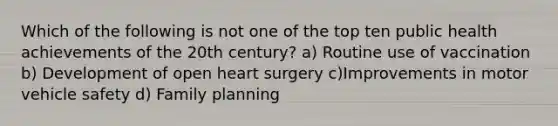 Which of the following is not one of the top ten public health achievements of the 20th century? a) Routine use of vaccination b) Development of open heart surgery c)Improvements in motor vehicle safety d) Family planning