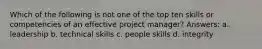 Which of the following is not one of the top ten skills or competencies of an effective project manager? Answers: a. leadership b. technical skills c. people skills d. integrity