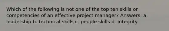 Which of the following is not one of the top ten skills or competencies of an effective project manager? Answers: a. leadership b. technical skills c. people skills d. integrity