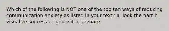Which of the following is NOT one of the top ten ways of reducing communication anxiety as listed in your text? a. look the part b. visualize success c. ignore it d. prepare