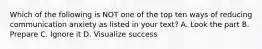 Which of the following is NOT one of the top ten ways of reducing communication anxiety as listed in your text? A. Look the part B. Prepare C. Ignore it D. Visualize success