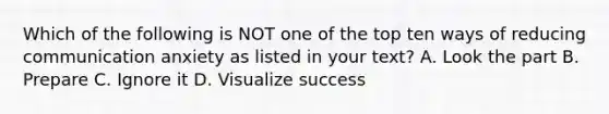 Which of the following is NOT one of the top ten ways of reducing communication anxiety as listed in your text? A. Look the part B. Prepare C. Ignore it D. Visualize success