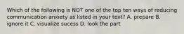 Which of the following is NOT one of the top ten ways of reducing communication anxiety as listed in your text? A. prepare B. ignore it C. visualize sucess D. look the part