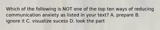 Which of the following is NOT one of the top ten ways of reducing communication anxiety as listed in your text? A. prepare B. ignore it C. visualize sucess D. look the part