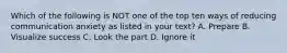 Which of the following is NOT one of the top ten ways of reducing communication anxiety as listed in your text? A. Prepare B. Visualize success C. Look the part D. Ignore it