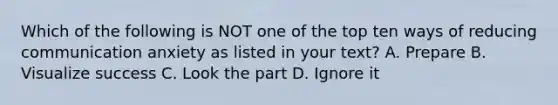 Which of the following is NOT one of the top ten ways of reducing communication anxiety as listed in your text? A. Prepare B. Visualize success C. Look the part D. Ignore it