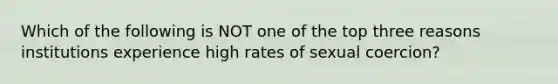 Which of the following is NOT one of the top three reasons institutions experience high rates of sexual coercion?