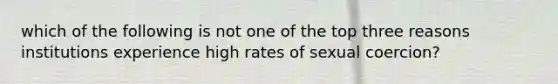 which of the following is not one of the top three reasons institutions experience high rates of sexual coercion?