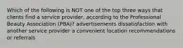 Which of the following is NOT one of the top three ways that clients find a service provider, according to the Professional Beauty Association (PBA)? advertisements dissatisfaction with another service provider a convenient location recommendations or referrals