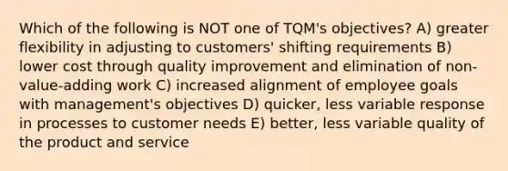 Which of the following is NOT one of TQM's objectives? A) greater flexibility in adjusting to customers' shifting requirements B) lower cost through quality improvement and elimination of non-value-adding work C) increased alignment of employee goals with management's objectives D) quicker, less variable response in processes to customer needs E) better, less variable quality of the product and service