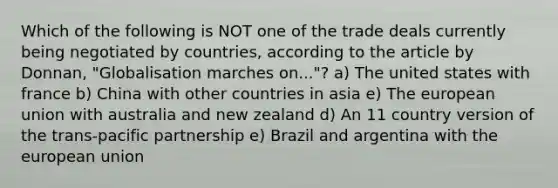 Which of the following is NOT one of the trade deals currently being negotiated by countries, according to the article by Donnan, "Globalisation marches on..."? a) The united states with france b) China with other countries in asia e) The european union with australia and new zealand d) An 11 country version of the trans-pacific partnership e) Brazil and argentina with the european union