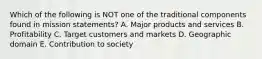 Which of the following is NOT one of the traditional components found in mission statements? A. Major products and services B. Profitability C. Target customers and markets D. Geographic domain E. Contribution to society