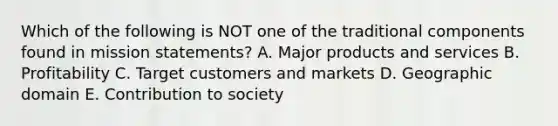 Which of the following is NOT one of the traditional components found in mission statements? A. Major products and services B. Profitability C. Target customers and markets D. Geographic domain E. Contribution to society