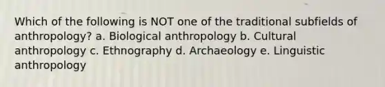 Which of the following is NOT one of the traditional subfields of anthropology? a. Biological anthropology b. Cultural anthropology c. Ethnography d. Archaeology e. <a href='https://www.questionai.com/knowledge/kqbGH2n2w1-linguistic-anthropology' class='anchor-knowledge'>linguistic anthropology</a>