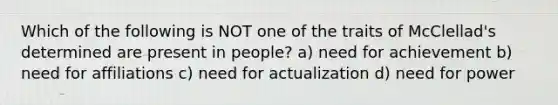 Which of the following is NOT one of the traits of McClellad's determined are present in people? a) need for achievement b) need for affiliations c) need for actualization d) need for power