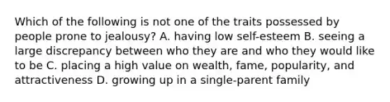 Which of the following is not one of the traits possessed by people prone to jealousy? A. having low self-esteem B. seeing a large discrepancy between who they are and who they would like to be C. placing a high value on wealth, fame, popularity, and attractiveness D. growing up in a single-parent family