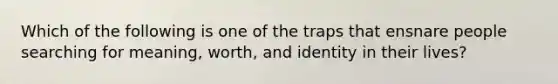 Which of the following is one of the traps that ensnare people searching for meaning, worth, and identity in their lives?