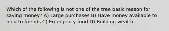 Which of the following is not one of the tree basic reason for saving money? A) Large purchases B) Have money available to lend to friends C) Emergency fund D) Building wealth