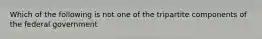 Which of the following is not one of the tripartite components of the federal government