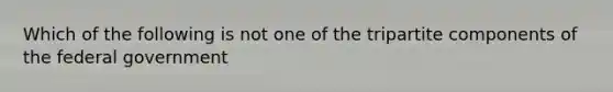 Which of the following is not one of the tripartite components of the federal government