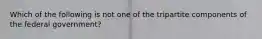 Which of the following is not one of the tripartite components of the federal government?