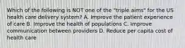 Which of the following is NOT one of the "triple aims" for the US health care delivery system? A. Improve the patient experience of care B. Improve the health of populations C. Improve communication between providers D. Reduce per capita cost of health care